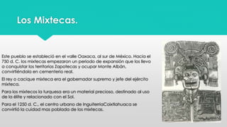 Los Mixtecas. 
Este pueblo se estableció en el valle Oaxaca, al sur de México. Hacia el 
750 d. C. los mixtecas empezaron un periodo de expansión que los llevo 
a conquistar los territorios Zapotecas y ocupar Monte Albán, 
convirtiéndola en cementerio real. 
El rey o cacique mixteca era el gobernador supremo y jefe del ejército 
mixteca. 
Para los mixtecos la turquesa era un material precioso, destinado al uso 
de la élite y relacionado con el Sol. 
Para el 1250 d. C., el centro urbano de InguiterriaCoixtlahuaca se 
convirtió la cuidad mas poblada de los mixtecas. 
 