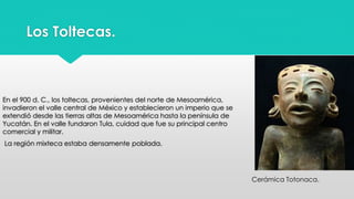 Los Toltecas. 
En el 900 d. C., los toltecas, provenientes del norte de Mesoamérica, 
invadieron el valle central de México y establecieron un imperio que se 
extendió desde las tierras altas de Mesoamérica hasta la península de 
Yucatán. En el valle fundaron Tula, cuidad que fue su principal centro 
comercial y militar. 
La región mixteca estaba densamente poblada. 
Cerámica Totonaca. 
 