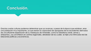 Conclusión. 
Gracias a estas culturas podemos determinar que sus avances, a pesar de la época que estaban, eran 
una población muy importante, ya que tenían la capacidad de apropiarse de los excedentes derivados 
de una eficiente explotación de su medio(uso de minerales ,como la Obsidiana verde ,armas y 
artesanías ), se convirtieron en centros regionales, alrededor de los cuales se tejió una intrincada red de 
relaciones políticas y económicas. 
 