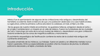 Introducción. 
México fue el asentamiento de algunas de las civilizaciones más antiguas y desarrolladas del 
hemisferio occidental. Existe evidencia de que una población dedicada a la caza habitó el área. 
La agricultura, entre los primeros cultivos estuvieron la calabaza, el maíz, el frijol y el chile. 
De los grupos de nuestro interés encontramos los guerreros toltecas, emigraron desde el norte y 
en el siglo X establecieron un imperio en el valle de México. Fueron los fundadores de las ciudades 
de Tula y Tulancingo (al norte de la actual ciudad de México) y desarrollaron una gran civilización 
todavía evidente por las ruinas de magníficos edificios y monumentos. 
El yacimiento arqueológico de Teotihuacán contiene los restos de la ciudad más antigua del 
continente americano, 
El pueblo amerindio de los mixtecos, sus trabajos fueron en piedra y en diferentes metales nunca 
fueron superados. Entre sus especialidades se podían citar los mosaicos de plumas, la alfarería 
polícroma decorada y el tejido y bordado de telas 
 