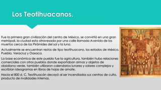 Los Teotihuacanos. 
Fue la primera gran civilización del centro de México, se convirtió en una gran 
metrópoli, la ciudad esta atravesada por una calle llamada Avenida de los 
muertos cerca de las Pirámides del sol y la luna. 
Actualmente se encuentran restos de tipo teotihuacano, los estados de México, 
Puebla, Veracruz y Oaxaca. 
La base económica de este pueblo fue la agricultura, también hubo relaciones 
comerciales con otros pueblos donde exportaban armas y objetos de 
obsidiana verde, también utilizaron calendarios lunares y solares complejos y 
escribían ideogramas en libros de hojas de amate. 
Hacia el 800 d. C. Teotihuacán decayó al ser incendiados sus centros de culto, 
producto de rivalidades internas. 
 