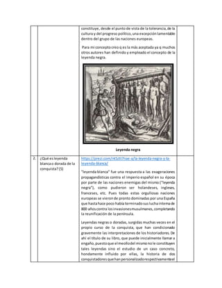 constituye, desde el punto de vista de la tolerancia,de la
cultura y del progreso político,una excepciónlamentable
dentro del grupo de las naciones europeas.
Para mi conceptocreo q es la más aceptada ya q muchos
otros autores han definido y empleado el concepto de la
leyenda negra.
Leyenda negra
2. ¿Qué esleyenda
blancao dorada de la
conquista?(5)
https://prezi.com/nt5ztt7nae-a/la-leyenda-negra-y-la-
leyenda-blanca/
"leyenda blanca" fue una respuesta a las exageraciones
propagandísticas contra el imperio español en su época
por parte de las naciones enemigas del mismo ("leyenda
negra"), como pudieron ser holandeses, ingleses,
franceses, etc. Pues todas estas orgullosas naciones
europeas se vieronde pronto dominadas por una España
que hastahace poco había terminadosusluchainternade
800 añoscontra losinvasionesmusulmanes,completando
la reunificación de la península.
Leyendas negras o doradas, surgidas muchas veces en el
propio curso de la conquista, que han condicionado
gravemente las interpretaciones de los historiadores. De
ahí el título de su libro, que puede inicialmente llamar a
engaño,puestoque elmeollodel mismonole constituyen
tales leyendas sino el estudio de un caso concreto,
hondamente influido por ellas, la historia de dos
conquistadoresquehanpersonalizadorespectivamenteel
 