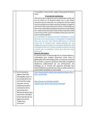 "sinpiedadni misericordia",segúnladescripciónde DeLas
Casas.
El sermón de montesinos
«Paraoslosdara cognoscerme he sobidoaquí,yoque soy
voz de Cristo en el desierto desta isla; y, por tanto,
conviene que con atención, no cualquiera sino con todo
vuestrocorazónycon todosvuestrossentidos,laoigáis;la
cual será la más nuevaque nunca oísteis,la más áspera y
duraymás espantableypeligrosaquejamásnopensasteis
oír».«Esta voz[osdice] que todosestáisenpecadomortal
y enél vivísymorís, porla crueldadytiranía que usáiscon
estas inocentes gentes.
Los sacerdotes en aquellos tiemposmaltrataban a estas
personas y los moros porque no aceptaban la religión de
ellos, por eso que Fray Antonio Montesino se dieron
cuenta de la injusticia que estaba pasando con los
indígenas lo que le hacían los sacerdotes Españoles. Por
estodecíamontesino “estáisenpecadomortalyenelvivís
y morirs por la crueldad y tiranía que usáis con estos
inocentes.
Reacción del publico
El sermón causó el desasosiego de los conquistadores y
autoridades que estaban presentes, entre ellos el
gobernadorAlmiranteDiegoColón,ylareacciónencontra
de los frailes, a quienes quisieron reprender y exigirlesa
desdecirse públicamente de sus afirmaciones. Sin
embargo, en el sermón del siguiente domingo, fray
Antonio Montesino ahondó aún más su prédica anterior,
como habían acordado en comunidad.
5. En el iniciode la
página3 del libro
descargado,copie el
primerpárrafoentre
comillas(5) yluego
comente consus
palabrasque opina
ustedacerca de la
opiniónde Fray
Bartolomé de Las Casa
sobre ellos.(5) (10) El
primerpárrafode esa
páginacomienza:
“todas esas
universas…”
http://www.lahaine.org/mundo.php/presentacion_del_li
bro_r_provisional
http://www.rosa-blindada.info/b2-
img/Las.casas_Destruccion.de.las.Indias.pdf
 