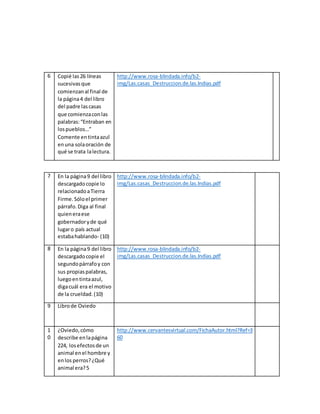 6 Copié las26 líneas
sucesivasque
comienzanal final de
la página4 del libro
del padre lascasas
que comienzaconlas
palabras:“Entraban en
lospueblos…”
Comente entintaazul
enuna solaoración de
qué se trata lalectura.
http://www.rosa-blindada.info/b2-
img/Las.casas_Destruccion.de.las.Indias.pdf
7 En la página9 del libro
descargado copie lo
relacionadoaTierra
Firme.Sóloel primer
párrafo.Diga al final
quieneraese
gobernadoryde qué
lugaro país actual
estabahablando- (10)
http://www.rosa-blindada.info/b2-
img/Las.casas_Destruccion.de.las.Indias.pdf
8 En la página9 del libro
descargadocopie el
segundopárrafoy con
sus propiaspalabras,
luegoentintaazul,
digacuál era el motivo
de la crueldad.(10)
http://www.rosa-blindada.info/b2-
img/Las.casas_Destruccion.de.las.Indias.pdf
9 Librode Oviedo
1
0
¿Oviedo,cómo
describe enlapágina
224, losefectosde un
animal enel hombre y
enlos perros?¿Qué
animal era?5
http://www.cervantesvirtual.com/FichaAutor.html?Ref=3
60
 