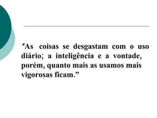 “ As  coisas  se  desgastam  com  o  uso diário;  a  inteligência  e  a  vontade,  porém, quanto mais as usamos mais vigorosas ficam.” 
