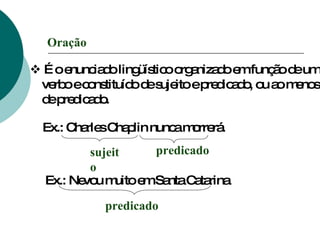    É o enunciado lingüístico organizado em função de um verbo e constituído de sujeito e predicado, ou ao menos de predicado. Oração Ex.: Charles Chaplin nunca morrerá. sujeito predicado Ex.: Nevou muito em Santa Catarina predicado 