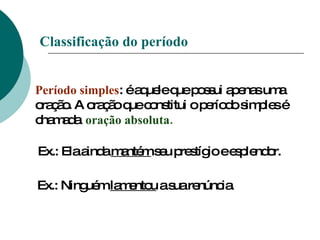 Classificação do período Período simples : é aquele que possui apenas uma oração. A oração que constitui o período simples é chamada  oração absoluta. Ex.: Ela ainda  mantém  seu prestígio e esplendor. Ex.: Ninguém  lamentou  a sua renúncia. 