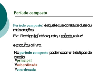 Período composto Período composto : é aquele que consta de duas ou mais orações. Ex.: Rodrigo  foi  até o quarto, /  acendeu  a luz/  e  procurou  o livro. 1 2 3 No  período composto  podem ocorrer três tipos de oração: principal subordinada coordenada 