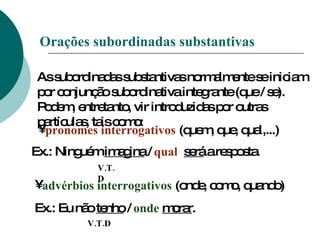 Orações subordinadas substantivas As subordinadas substantivas normalmente se iniciam por conjunção subordinativa integrante (que / se). Podem, entretanto, vir introduzidas por outras partículas, tais como: pronomes interrogativos  (quem, que, qual,...) V.T.D advérbios interrogativos  (onde, como, quando) Ex.: Eu não  tenho  /  onde   morar . V.T.D Ex.: Ninguém  imagina  /  qual   será  a resposta. 
