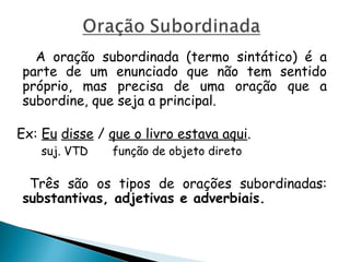 A oração subordinada (termo sintático) é a
parte de um enunciado que não tem sentido
próprio, mas precisa de uma oração que a
subordine, que seja a principal.
Ex: Eu disse / que o livro estava aqui.
suj. VTD função de objeto direto
Três são os tipos de orações subordinadas:
substantivas, adjetivas e adverbiais.
 
