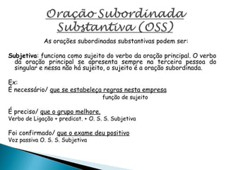 As orações subordinadas substantivas podem ser:
Subjetiva: funciona como sujeito do verbo da oração principal. O verbo
da oração principal se apresenta sempre na terceira pessoa do
singular e nessa não há sujeito, o sujeito é a oração subordinada.
Ex:
É necessário/ que se estabeleça regras nesta empresa
função de sujeito
É preciso/ que o grupo melhore.
Verbo de Ligação + predicat. + O. S. S. Subjetiva
Foi confirmado/ que o exame deu positivo
Voz passiva O. S. S. Subjetiva
 