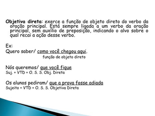 Objetiva direta: exerce a função de objeto direto do verbo da
oração principal. Está sempre ligada a um verbo da oração
principal, sem auxílio de preposição, indicando o alvo sobre o
qual recai a ação desse verbo.
Ex:
Quero saber/ como você chegou aqui.
função de objeto direto
Nós queremos/ que você fique
Suj. + VTD + O. S. S. Obj. Direta
Os alunos pediram/ que a prova fosse adiada
Sujeito + VTD + O. S. S. Objetiva Direta
 