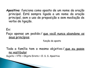 Apositiva: funciona como aposto de um nome da oração
principal. Está sempre ligada a um nome da oração
principal, sem o uso de preposição e sem mediação de
verbo de ligação.
Ex:
Faço apenas um pedido:/ que você nunca abandone os
seus princípios.
função de aposto
Toda a família tem o mesmo objetivo:/ que eu passe
no vestibular
Sujeito + VTD + Objeto Direto + O. S. S. Apositiva
 