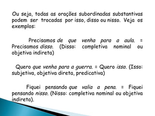 Ou seja, todas as orações subordinadas substantivas
podem ser trocadas por isso, disso ou nisso. Veja os
exemplos:
Precisamos de que venha para a aula. =
Precisamos disso. (Disso: completiva nominal ou
objetiva indireta)
Quero que venha para a guerra. = Quero isso. (Isso:
subjetiva, objetiva direta, predicativa)
Fiquei pensando que valia a pena. = Fiquei
pensando nisso. (Nisso: completiva nominal ou objetiva
indireta).
 