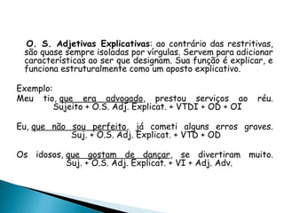O. S. Adjetivas Explicativas: ao contrário das restritivas,
são quase sempre isoladas por vírgulas. Servem para adicionar
características ao ser que designam. Sua função é explicar, e
funciona estruturalmente como um aposto explicativo.
Exemplo:
Meu tio, que era advogado, prestou serviços ao réu.
Sujeito + O.S. Adj. Explicat. + VTDI + OD + OI
Eu, que não sou perfeito, já cometi alguns erros graves.
Suj. + O.S. Adj. Explicat. + VTD + OD
Os idosos, que gostam de dançar, se divertiram muito.
Suj. + O.S. Adj. Explicat. + VI + Adj. Adv.
 