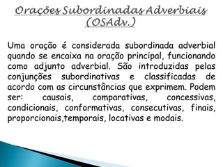 Uma oração é considerada subordinada adverbial
quando se encaixa na oração principal, funcionando
como adjunto adverbial. São introduzidas pelas
conjunções subordinativas e classificadas de
acordo com as circunstâncias que exprimem. Podem
ser: causais, comparativas, concessivas,
condicionais, conformativas, consecutivas, finais,
proporcionais,temporais, locativas e modais.
 