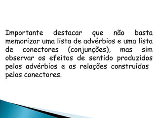 Importante destacar que não basta
memorizar uma lista de advérbios e uma lista
de conectores (conjunções), mas sim
observar os efeitos de sentido produzidos
pelos advérbios e as relações construídas
pelos conectores.
 