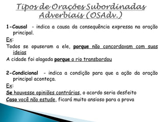 1-Causal - indica a causa da consequência expressa na oração
principal.
Ex:
Todos se opuseram a ele, porque não concordavam com suas
ideias
A cidade foi alagada porque o rio transbordou
2-Condicional - indica a condição para que a ação da oração
principal aconteça.
Ex:
Se houvesse opiniões contrárias, o acordo seria desfeito
Caso você não estude, ficará muito ansioso para a prova
 