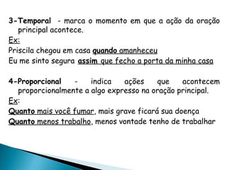 3-Temporal - marca o momento em que a ação da oração
principal acontece.
Ex:
Priscila chegou em casa quando amanheceu
Eu me sinto segura assim que fecho a porta da minha casa
4-Proporcional - indica ações que acontecem
proporcionalmente a algo expresso na oração principal.
Ex:
Quanto mais você fumar, mais grave ficará sua doença
Quanto menos trabalho, menos vontade tenho de trabalhar
 