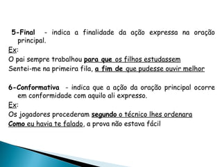 5-Final - indica a finalidade da ação expressa na oração
principal.
Ex:
O pai sempre trabalhou para que os filhos estudassem
Sentei-me na primeira fila, a fim de que pudesse ouvir melhor
6-Conformativa - indica que a ação da oração principal ocorre
em conformidade com aquilo ali expresso.
Ex:
Os jogadores procederam segundo o técnico lhes ordenara
Como eu havia te falado, a prova não estava fácil
 