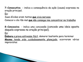 7-Consecutiva - indica a consequência da ação (causa) expressa na
oração principal.
Ex:
Suas dívidas eram tantas que vivia nervoso
Comecei o dia tão mal que não consegui me concentrar no trabalho
8-Concessiva - indica uma concessão (concede uma ideia oposta
daquela expressa na oração principal).
Ex:
Embora a prova estivesse fácil, demorei bastante para terminar
Mesmo tendo sido cuidadosamente planejado, ocorreram vários
imprevistos
 