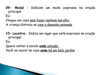 09- Modal - Indicam um modo expresso na oração
principal.
Ex:
Chegou em casa sem fazer nenhum barulho
A criança distraia-se com o desenho animado
10- Locativa - Indica um lugar que está expresso na oração
principal.
Ex:
Quero visitar a escola onde estudei
Você vai morar na casa onde há um belo jardim
 