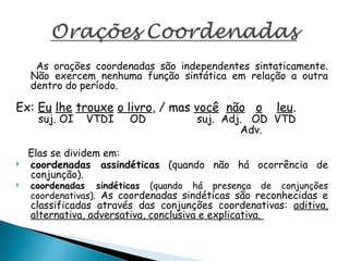 As orações coordenadas são independentes sintaticamente.
Não exercem nenhuma função sintática em relação a outra
dentro do período.
Ex: Eu lhe trouxe o livro, / mas você não o leu.
suj. OI VTDI OD suj. Adj. OD VTD
Adv.
Elas se dividem em:
 coordenadas assindéticas (quando não há ocorrência de
conjunção).
 coordenadas sindéticas (quando há presença de conjunções
coordenativas). As coordenadas sindéticas são reconhecidas e
classificadas através das conjunções coordenativas: aditiva,
alternativa, adversativa, conclusiva e explicativa.
 