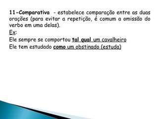 11-Comparativa - estabelece comparação entre as duas
orações (para evitar a repetição, é comum a omissão do
verbo em uma delas).
Ex:
Ele sempre se comportou tal qual um cavalheiro
Ele tem estudado como um obstinado (estuda)
 