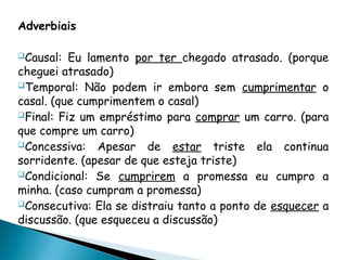 Adverbiais
Causal: Eu lamento por ter chegado atrasado. (porque
cheguei atrasado)
Temporal: Não podem ir embora sem cumprimentar o
casal. (que cumprimentem o casal)
Final: Fiz um empréstimo para comprar um carro. (para
que compre um carro)
Concessiva: Apesar de estar triste ela continua
sorridente. (apesar de que esteja triste)
Condicional: Se cumprirem a promessa eu cumpro a
minha. (caso cumpram a promessa)
Consecutiva: Ela se distraiu tanto a ponto de esquecer a
discussão. (que esqueceu a discussão)
 