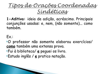 1-Aditiva: ideia de adição, acréscimo. Principais
conjunções usadas: e, nem, (não somente)... como
também.
Ex.:
O professor não somente elaborou exercícios/
como também uma extensa prova.
Fui à biblioteca/ e peguei os livro.
Estudo inglês / e pratico natação.
 