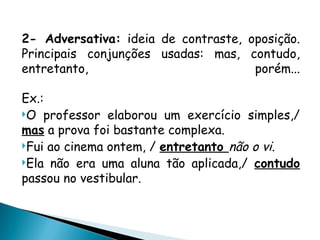 2- Adversativa: ideia de contraste, oposição.
Principais conjunções usadas: mas, contudo,
entretanto, porém...
Ex.:
O professor elaborou um exercício simples,/
mas a prova foi bastante complexa.
Fui ao cinema ontem, / entretanto não o vi.
Ela não era uma aluna tão aplicada,/ contudo
passou no vestibular.
 