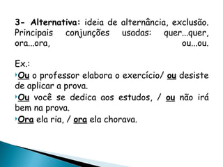 3- Alternativa: ideia de alternância, exclusão.
Principais conjunções usadas: quer...quer,
ora...ora, ou...ou.
Ex.:
Ou o professor elabora o exercício/ ou desiste
de aplicar a prova.
Ou você se dedica aos estudos, / ou não irá
bem na prova.
Ora ela ria, / ora ela chorava.
 
