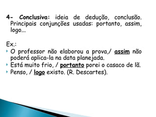 4- Conclusiva: ideia de dedução, conclusão.
Principais conjunções usadas: portanto, assim,
logo...
Ex.:
 O professor não elaborou a prova,/ assim não
poderá aplica-la na data planejada.
 Está muito frio, / portanto porei o casaco de lã.
 Penso, / logo existo. (R. Descartes).
 
