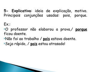 5- Explicativa: ideia de explicação, motivo.
Principais conjunções usadas: pois, porque.
Ex.:
O professor não elaborou a prova,/ porque
ficou doente.
Não foi ao trabalho / pois estava doente.
Seja rápido, / pois estou atrasado!
 