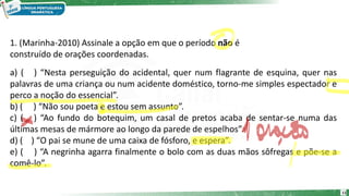 1. (Marinha-2010) Assinale a opção em que o período não é
construído de orações coordenadas.
a) ( ) “Nesta perseguição do acidental, quer num flagrante de esquina, quer nas
palavras de uma criança ou num acidente doméstico, torno-me simples espectador e
perco a noção do essencial”.
b) ( ) “Não sou poeta e estou sem assunto”.
c) ( ) “Ao fundo do botequim, um casal de pretos acaba de sentar-se numa das
últimas mesas de mármore ao longo da parede de espelhos”.
d) ( ) “O pai se mune de uma caixa de fósforo, e espera”.
e) ( ) “A negrinha agarra finalmente o bolo com as duas mãos sôfregas e põe-se a
comê-lo”.
11
 