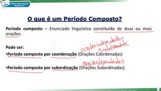 Período composto – Enunciado linguístico constituído de duas ou mais
orações.
Pode ser:
•Período composto por coordenação (Orações Coordenadas)
•Período composto por subordinação (Orações Subordinadas).
4
 