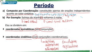 a) Composto por Coordenação: constituído apenas de orações independentes
quanto ao valor sintático.
b) Por Exemplo: Saímos de manhã e voltamos à noite.
Elas se dividem em:
 coordenadas assindéticas (sem conjunção).
 coordenadas sindéticas (com conjunções coordenativas).
6
 