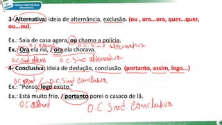 3- Alternativa: ideia de alternância, exclusão. (ou , ora...ora, quer...quer,
ou...ou).
Ex.: Saia de casa agora, ou chamo a polícia.
Ex.: Ora ela ria, / ora ela chorava.
4- Conclusiva: ideia de dedução, conclusão. (portanto, assim, logo...)
Ex.: “Penso, logo existo.”
Ex.: Está muito frio, / portanto porei o casaco de lã.
9
 