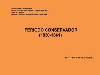 PERIODO CONSERVADOR
(1830-1861)
COLEGIO SS.CC. PROVIDENCIA
SECTOR: HISTORIA Y GEOGRAFIA Y CIENCIAS SOCIALES
NIVEL: 6° BASICO
UNIDAD: CHILE Y SU ORGANIZACIÓN REPUBLICANA
Prof: Robinson Valenzuela V
 