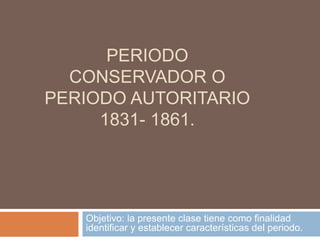 PERIODO 
CONSERVADOR O 
PERIODO AUTORITARIO 
1831- 1861. 
Objetivo: la presente clase tiene como finalidad 
identificar y establecer características del periodo. 
 