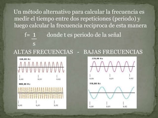    Un método alternativo para calcular la frecuencia es medir el tiempo entre dos repeticiones (periodo) y luego calcular la frecuencia reciproca de esta manera           f=  1        donde t es periodo de la señals   ALTAS FRECUENCIAS   -   BAJAS FRECUENCIAS