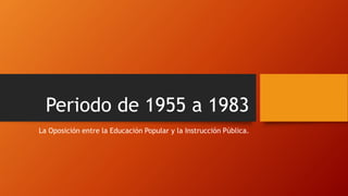 Periodo de 1955 a 1983
La Oposición entre la Educación Popular y la Instrucción Pública.
 
