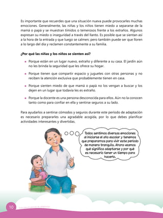 10 Guía para el período de adaptación
Es importante que recuerdes que una situación nueva puede provocarles muchas
emociones. Generalmente, las niñas y los niños tienen miedo a separarse de la
mamá o papá y se muestran tímidos o temerosos frente a los extraños. Algunos
expresan su miedo o inseguridad a través del llanto. Es posible que se sientan así
a la hora de la entrada y que luego se calmen; pero también puede ser que lloren
a lo largo del día y reclamen constantemente a su familia.
¿Por qué las niñas y los niños se sienten así?
	 Porque están en un lugar nuevo, extraño y diferente a su casa. El jardín aún
no les brinda la seguridad que les ofrece su hogar.
	 Porque tienen que compartir espacio y juguetes con otras personas y no
reciben la atención exclusiva que probablemente tienen en casa.
	 Porque sienten miedo de que mamá o papá no los vengan a buscar y los
dejen en un lugar que todavía les es extraño.
	 Porque la docente es una persona desconocida para ellos. Aún no la conocen
tanto como para confiar en ella y sentirse seguros a su lado.
Para ayudarlos a sentirse cómodos y seguros durante este período de adaptación
es necesario prepararles una agradable acogida, por lo que debes planificar
actividades interesantes y divertidas.
Todos sentimos diversas emociones
al iniciarse el año escolar y tenemos
que prepararnos para vivir este período
de manera tranquila. Ahora veamos
qué significa adaptarse y por qué
es necesario tener un tiempo para
hacerlo.
 