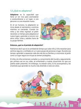11
1.2 ¿Qué es adaptarse?
Adaptarse es la capacidad que
tiene un ser vivo para acomodarse
o acostumbrarse a un lugar, a una
persona o a una situación nueva.
En el ser humano, la adaptación se
inicia desde el nacimiento y continúa
mientras va creciendo. Cuando los
niños y las niñas ingresan al jardín
necesitan un tiempo para adaptarse al
nuevo lugar y aprender a convivir con
otros niños, niñas y adultos fuera de
su grupo familiar.
Entonces, ¿qué es el período de adaptación?
Podríamos decir que es la cantidad de tiempo que cada niño y niña necesitan para
sentirse seguros y confiados en un nuevo grupo de personas o lugar. Durante ese
tiempo, aprenden a separarse cada día más de sus familias y a reconocer al jardín
como un lugar seguro en el que se sienten protegidos.
El niño y la niña comienzan a ampliar su conocimiento del mundo y seguramente,
por primera vez en sus vidas, se enfrentarán a nuevas situaciones sin que sus
padres estén presentes. Sin embargo, no estarán solos, tú los acompañarás y les
enseñarás que aprender es mucho más divertido si está con otros.
 
