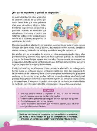 12 Guía para el período de adaptación
¿Por qué es importante el período de adaptación?
Al asistir al jardín, los niños y las niñas
se separan cada día de su familia por
varias horas. Para que estos primeros
días sean tranquilos y alegres, debes
brindarles experiencias agradables y
positivas. Además, es necesario que
respetes sus procesos y el tiempo que
le toma a cada uno integrarse al grupo,
confiar en la docente y adaptarse a las
actividades del jardín.
Durante el período de adaptación, conocerán un nuevo ambiente social, crearán nuevos
vínculos con otros niños, niñas y adultos, desarrollarán nuevos hábitos, conocerán
nuevos recursos y materiales de trabajo y aprenderán a regular sus tiempos.
Los adultos son los encargados de generar un clima adecuado donde ellos y ellas
puedan convivir y aprender. Poco a poco, se darán cuenta de que cada día es diferente
y que sus familiares siempre regresarán a buscarlos. De esta manera, sus temores irán
desapareciendo hasta que se sientan seguros para disfrutar plenamente de su nuevo
lugar de juego, de sus amigos y de la docente.
Casi todos los niños y las niñas pasan por un período de adaptación; sin embargo, este
tiempo puede ser corto para algunos y más prolongado para otros. Esto dependerá de
las características de cada uno y de las condiciones que se les brinden para que ganen
confianza en sí mismos y en sus familias. La forma en que los niños y las niñas viven el
proceso de adaptación influencia su actitud ante el jardín, las relaciones con los demás
y los aprendizajes. Si les ofreces un período de adaptación pertinente a sus necesidades
se mostrarán más interesados, abiertos, entusiasmados y dispuestos al aprendizaje.
Llorar es una forma de comunicar una necesidad o un malestar.
Los niños y niñas necesitan que los comprendas y respetes.
Bríndales un espacio acogedor y experiencias integradoras.
	Invítalos cariñosamente a ingresar al aula. Si aún no desean
hacerlo, espera a que se sientan interesados.
	 Evita que otras personas los obliguen a hacer algo que no quieren.
	 Permíteles comer solo lo que desean.
	 Espera a que ellos decidan en qué momento desean jugar o hablar
contigo, abrazarte o besarte.
RECUERDA
 