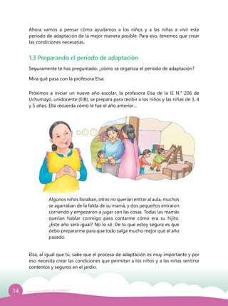 14 Guía para el período de adaptación
Ahora vamos a pensar cómo ayudamos a los niños y a las niñas a vivir este
período de adaptación de la mejor manera posible. Para eso, tenemos que crear
las condiciones necesarias.
1.3 Preparando el período de adaptación
Seguramente te has preguntado: ¿cómo se organiza el período de adaptación?
Mira qué pasa con la profesora Elsa:
Próximos a iniciar un nuevo año escolar, la profesora Elsa de la IE N.° 206 de
Uchumayo, unidocente (EIB), se prepara para recibir a los niños y las niñas de 3, 4
y 5 años. Ella recuerda cómo le fue el año anterior…
Algunos niños lloraban, otros no querían entrar al aula, muchos
se agarraban de la falda de su mamá, y dos pequeños entraron
corriendo y empezaron a jugar con las cosas. Todas las mamás
querían hablar conmigo para contarme cómo era su hijito.
¿Este año será igual? No lo sé. De lo que estoy segura es que
debo prepararme para que todo salga mucho mejor que el año
pasado.
Elsa, al igual que tú, sabe que el proceso de adaptación es muy importante y por
eso necesita crear las condiciones que permitan a los niños y a las niñas sentirse
contentos y seguros en el jardín.
 