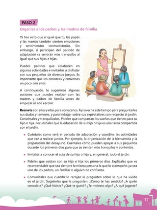 17
PASO 2
Organiza a los padres y las madres de familia
Ya has visto que al igual que tú, los papás
y las mamás también sienten emociones
y sentimientos contradictorios. Sin
embargo, si participan del período de
adaptación se sentirán más tranquilos al
igual que sus hijos e hijas.
Puedes pedirles que colaboren en
algunas actividades e invitarlos a disfrutar
con sus pequeños de diversos juegos. Es
importante que los conozcas y converses
un poco con ellos.
A continuación, te sugerimos algunas
acciones que puedes realizar con las
madres y padres de familia antes de
empezar el año escolar.
Reúnete con ellos y ellas para conocerlos. Aprovecha este tiempo para preguntarles
sus dudas y temores, y para indagar sobre sus expectativas con respecto al jardín.
Convérsales y tranquilízalos. Pídeles que compartan los sueños que tienen para su
hijo o hija. Recuérdales que la educación de su hijo o hija es una tarea compartida
con el jardín.
	 Cuéntales como será el período de adaptación y coordina las actividades
que van a realizar juntos. Por ejemplo, la organización de la bienvenida y la
preparación del desayuno. Cuéntales cómo pueden apoyar a sus pequeños
durante los primeros días para que se sientan más tranquilos y contentos.
	 Invítalos a conocer el aula de su hijo o hija y, en general, todo el jardín.
	 Pídeles que asistan con su hijo o hija los primeros días. Explícales que es
recomendable que sea siempre la misma persona la que lo acompañe; ya sea
uno de los padres, un familiar o alguien de confianza.
	 Comunícales que cuando lo recojan le pregunten sobre lo que ha vivido
en el jardín. Sugiéreles que le pregunten: ¿Cómo te has sentido? ¿A quién
conociste? ¿Qué hiciste? ¿Qué te gustó? ¿Te molesto algo? ¿A qué jugaste?
 