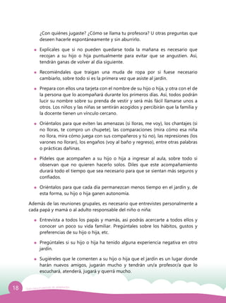 18 Guía para el período de adaptación
¿Con quiénes jugaste? ¿Cómo se llama tu profesora? U otras preguntas que
deseen hacerle espontáneamente y sin aburrirlo.
	 Explícales que si no pueden quedarse toda la mañana es necesario que
recojan a su hijo o hija puntualmente para evitar que se angustien. Así,
tendrán ganas de volver al día siguiente.
	 Recomiéndales que traigan una muda de ropa por si fuese necesario
cambiarlo, sobre todo si es la primera vez que asiste al jardín.
	 Prepara con ellos una tarjeta con el nombre de su hijo o hija, y otra con el de
la persona que lo acompañará durante los primeros días. Así, todos podrán
lucir su nombre sobre su prenda de vestir y será más fácil llamarse unos a
otros. Los niños y las niñas se sentirán acogidos y percibirán que la familia y
la docente tienen un vínculo cercano.
	 Oriéntalos para que eviten las amenazas (si lloras, me voy), los chantajes (si
no lloras, te compro un chupete), las comparaciones (mira cómo esa niña
no llora, mira cómo juega con sus compañeros y tú no), las represiones (los
varones no lloran), los engaños (voy al baño y regreso), entre otras palabras
o prácticas dañinas.
	 Pídeles que acompañen a su hijo o hija a ingresar al aula, sobre todo si
observan que no quieren hacerlo solos. Diles que este acompañamiento
durará todo el tiempo que sea necesario para que se sientan más seguros y
confiados.
	 Oriéntalos para que cada día permanezcan menos tiempo en el jardín y, de
esta forma, su hijo o hija ganen autonomía.
Además de las reuniones grupales, es necesario que entrevistes personalmente a
cada papá y mamá o al adulto responsable del niño o niña:
	 Entrevista a todos los papás y mamás, así podrás acercarte a todos ellos y
conocer un poco su vida familiar. Pregúntales sobre los hábitos, gustos y
preferencias de su hijo o hija, etc.
	 Pregúntales si su hijo o hija ha tenido alguna experiencia negativa en otro
jardín.
	 Sugiéreles que le comenten a su hijo o hija que el jardín es un lugar donde
harán nuevos amigos, jugarán mucho y tendrán un/a profesor/a que lo
escuchará, atenderá, jugará y querrá mucho.
 