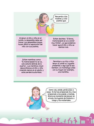 19
Como vez, estás yendo paso a
paso. Ya te has preparado tú y has
preparado a los papás y mamás.
Ahora es momento de pensar en
el aula, los lugares de trabajo o
juego y los materiales.
Al dejar al niño o niña en el
jardín, la despedida debe ser
breve. Las despedidas largas
hacen difícil la separación del
niño con sus padres.
Eviten mentiras como:
“Tu mamá (papá) no se va,
solo estará detrás de la
puerta”. Las mentiras crean
desconfianza; el niño o niña
creerán menos en el adulto y
este perderá autoridad.
Permitan a su hijo o hija
llevar al jardín su juguete
preferido o algo que le sea
familiar y lo mantenga unido
con su hogar por ejemplo,
una mantita.
Eviten decirles: “Si lloras,
mamá (papá) se va a poner
muy triste”, ya que podemos
hacer que el niño o niña se
sientan mal.
Recuerda a las
madres y a los
padres que:
 