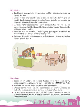21
Mobiliario
	 Su ubicación debe permitir el movimiento y el libre desplazamiento de los
niños y las niñas.
	 Se recomienda tener estantes para colocar los materiales de trabajo y un
mueble donde coloquen sus pertenencias. Ambos ubicados a la altura de los
pequeños para que alcancen lo que necesitan.
	 Las mesas y sillas deben estar de acuerdo con su estatura y ser livianas para
transportarlas con facilidad. La cantidad dependerá del espacio disponible. Se
utilizarán mesas grupales.
	 Retira del aula los muebles u otros objetos que impidan la libertad de
movimiento o que pongan en riesgo su seguridad.
	 Asegúrate de que los muebles estén en perfecto estado y sin clavos ni astillas
que los puedan lastimar.
Materiales
	Deben ser adecuados para su edad. Pueden ser confeccionados por ti,
elaborados por los papás y mamás o proporcionados por el MINEDU o el PMEI.
	 Asegúrate que sean de buena calidad, no tóxicos y durables.
	 Establece con los niños y las niñas las normas de uso y conservación de los
materiales para que se maltraten lo menos posible con el uso diario.
	 Los módulos de materiales de juego, así como los elaborados con recursos de
la comunidad, deben estar al alcance de los niños y las niñas para que los usen
permanentemente.
 